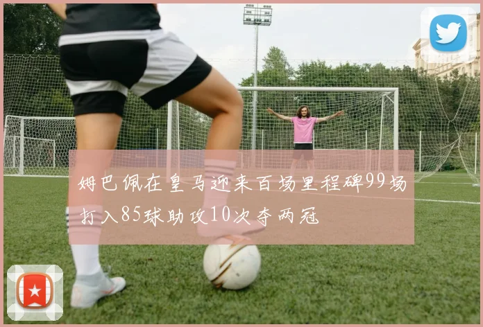 姆巴佩在皇马迎来百场里程碑99场打入85球助攻10次夺两冠