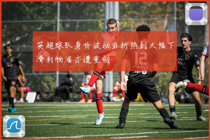 英超球队身价波动分析热刺大幅下滑利物浦亦遭重创