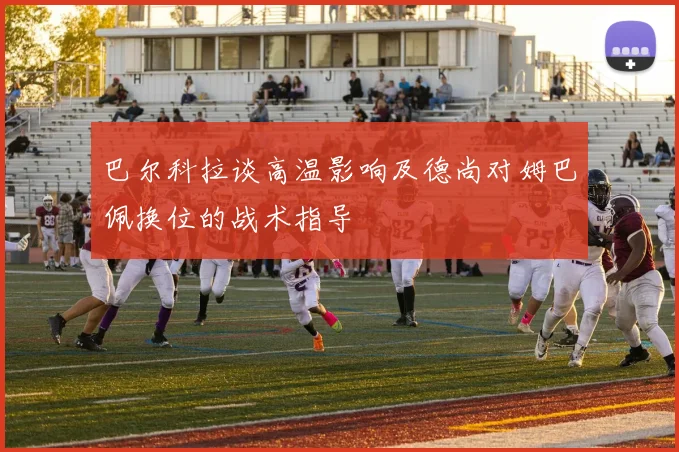 巴尔科拉谈高温影响及德尚对姆巴佩换位的战术指导