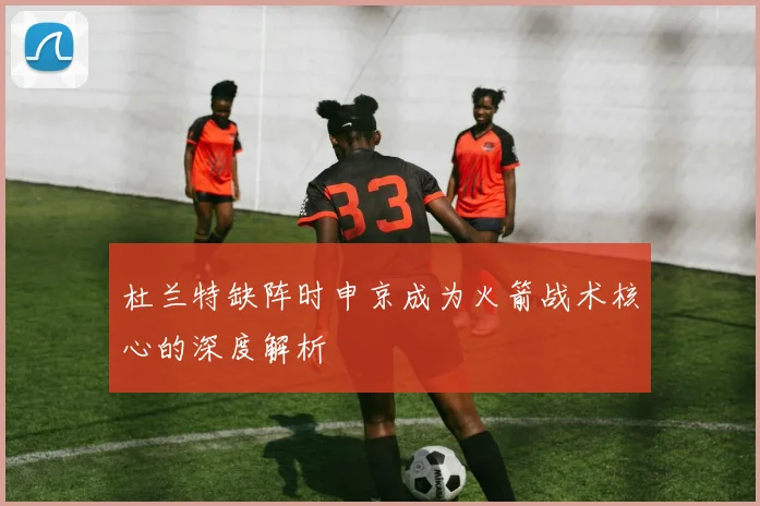 杜兰特缺阵时申京成为火箭战术核心的深度解析