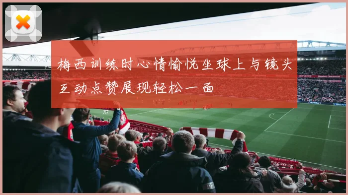 梅西训练时心情愉悦坐球上与镜头互动点赞展现轻松一面