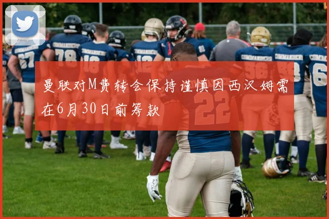 曼联对M费转会保持谨慎因西汉姆需在6月30日前筹款