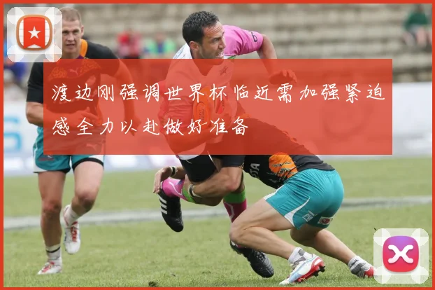 渡边刚强调世界杯临近需加强紧迫感全力以赴做好准备