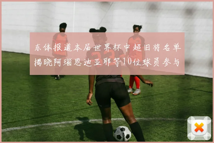 东体报道本届世界杯中超旧将名单揭晓阿瑙恩迪亚耶等10位球员参与盛事