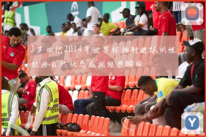 J罗回忆2014年世界杯抽射进球训练经历自然状态成就经典瞬间
