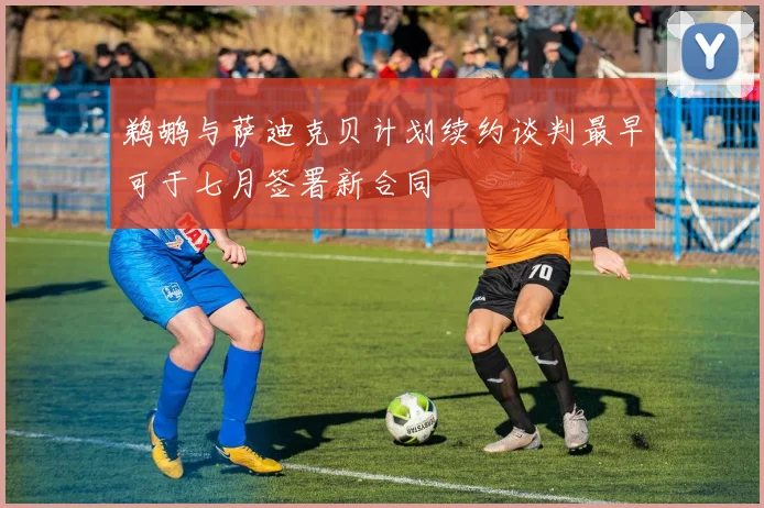 鹈鹕与萨迪克贝计划续约谈判最早可于七月签署新合同