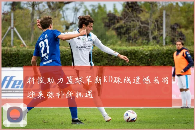 科技助力篮球革新KD踩线遗憾或将迎来弥补新机遇