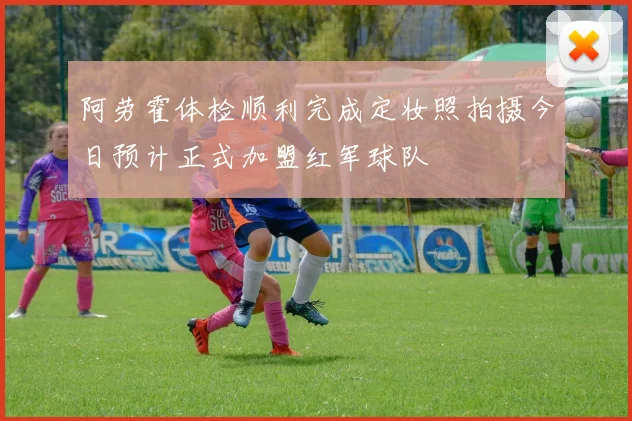 阿劳霍体检顺利完成定妆照拍摄今日预计正式加盟红军球队