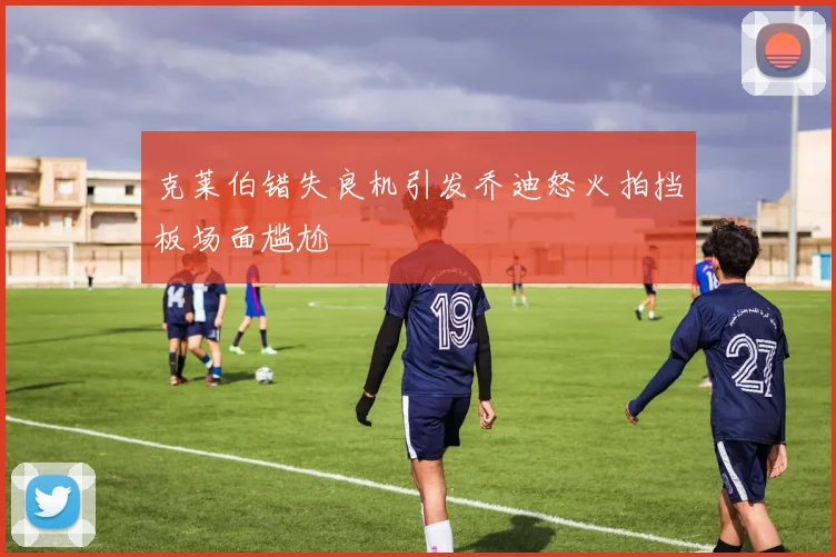 克莱伯错失良机引发乔迪怒火拍挡板场面尴尬