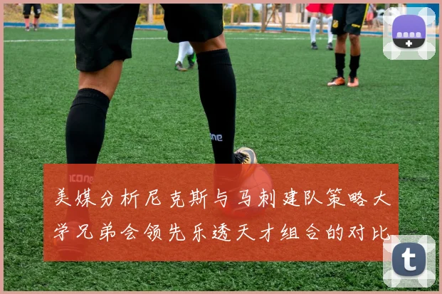 美媒分析尼克斯与马刺建队策略大学兄弟会领先乐透天才组合的对比