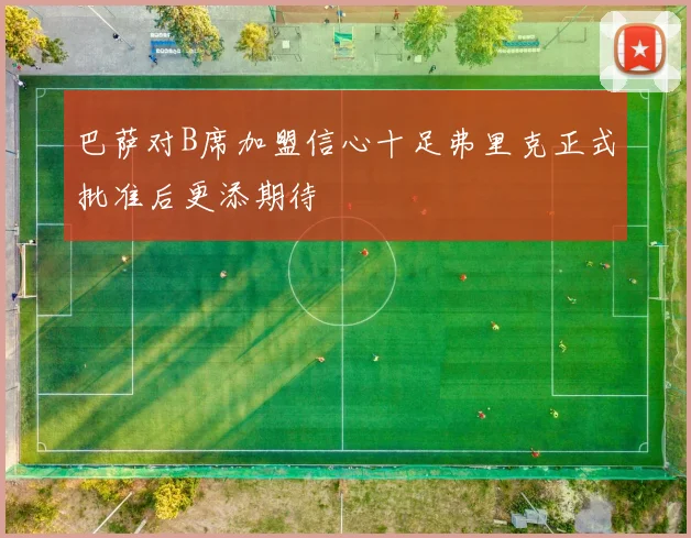 巴萨对B席加盟信心十足弗里克正式批准后更添期待