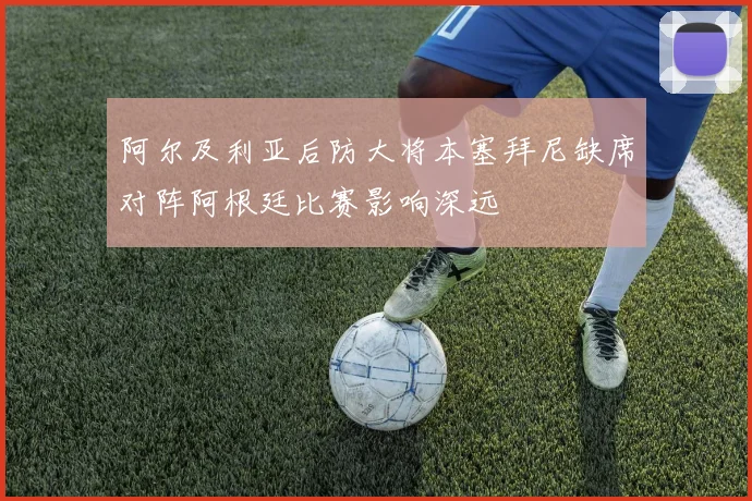 阿尔及利亚后防大将本塞拜尼缺席对阵阿根廷比赛影响深远