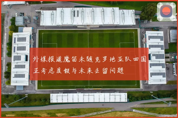 外媒报道魔笛未随克罗地亚队回国正考虑度假与未来去留问题