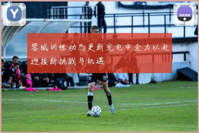 蓉城训练动态更新充电中全力以赴迎接新挑战与机遇