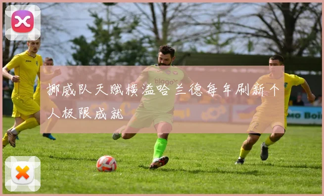 挪威队天赋横溢哈兰德每年刷新个人极限成就