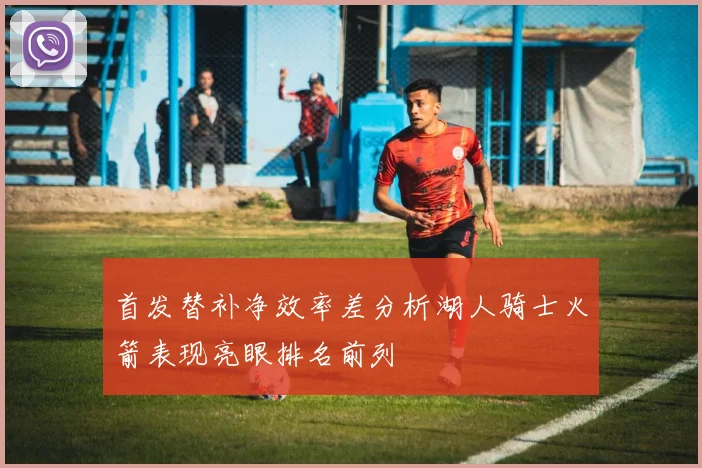 首发替补净效率差分析湖人骑士火箭表现亮眼排名前列