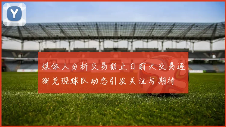 媒体人分析交易截止日前大交易逐渐兑现球队动态引发关注与期待