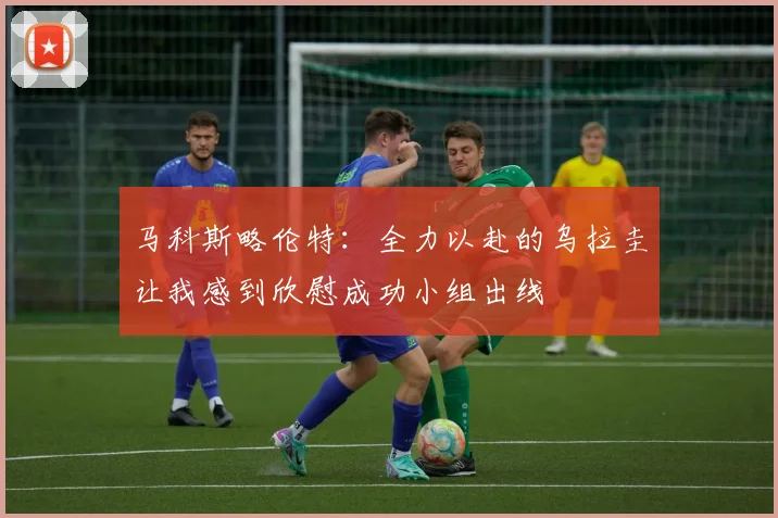 马科斯略伦特：全力以赴的乌拉圭让我感到欣慰成功小组出线