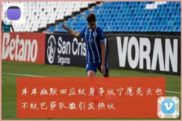 库库幽默回应纹身争议宁愿秃头也不纹巴萨队徽引发热议
