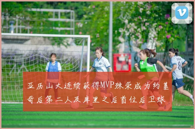 亚历山大连续获得MVP殊荣成为约基奇后第二人及库里之后首位后卫球员