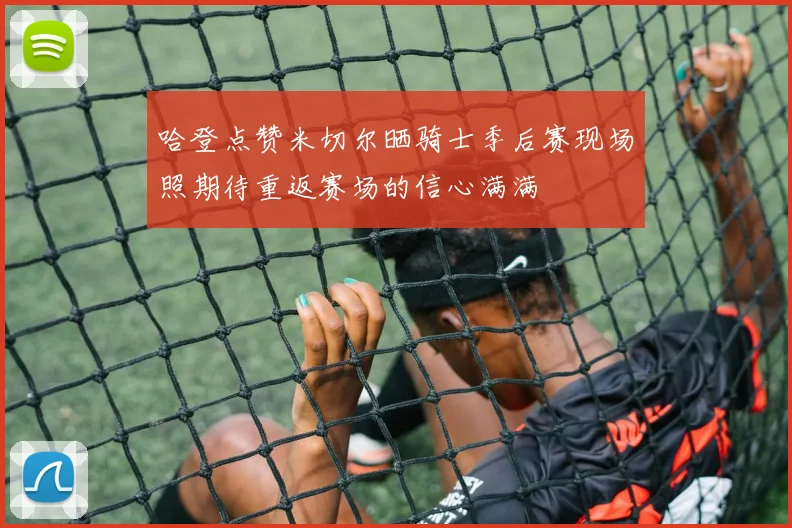 哈登点赞米切尔晒骑士季后赛现场照期待重返赛场的信心满满