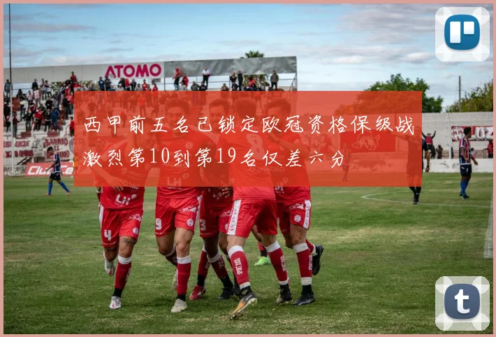 西甲前五名已锁定欧冠资格保级战激烈第10到第19名仅差六分