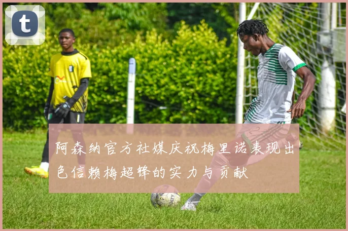 阿森纳官方社媒庆祝梅里诺表现出色信赖梅超锋的实力与贡献