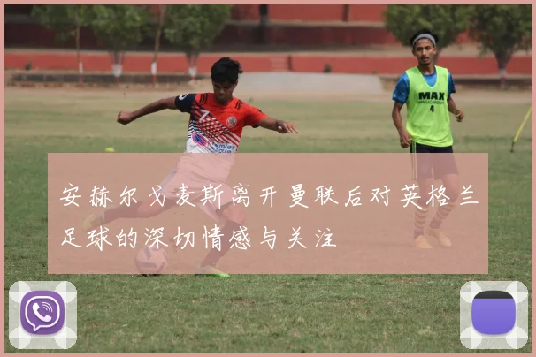 安赫尔戈麦斯离开曼联后对英格兰足球的深切情感与关注