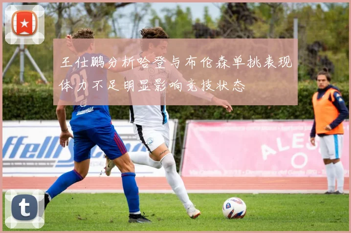 王仕鹏分析哈登与布伦森单挑表现体力不足明显影响竞技状态