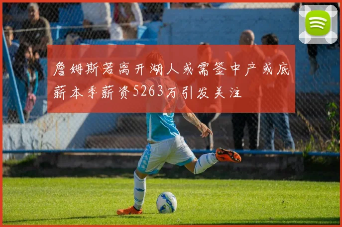 詹姆斯若离开湖人或需签中产或底薪本季薪资5263万引发关注